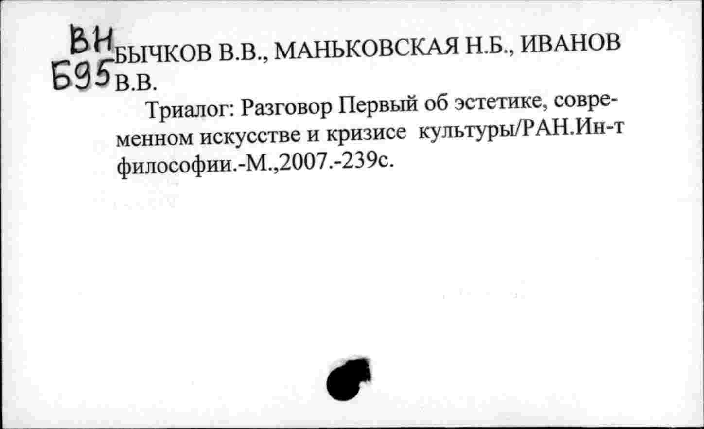 ﻿-^БЫЧКОВ В.В., МАНЬКОВСКАЯ Н.Б., ИВАНОВ
ЬУЬв.в.
Триалог: Разговор Первый об эстетике, современном искусстве и кризисе культуры/РАН.Ин-т философии. -М.,2007.-239с.
